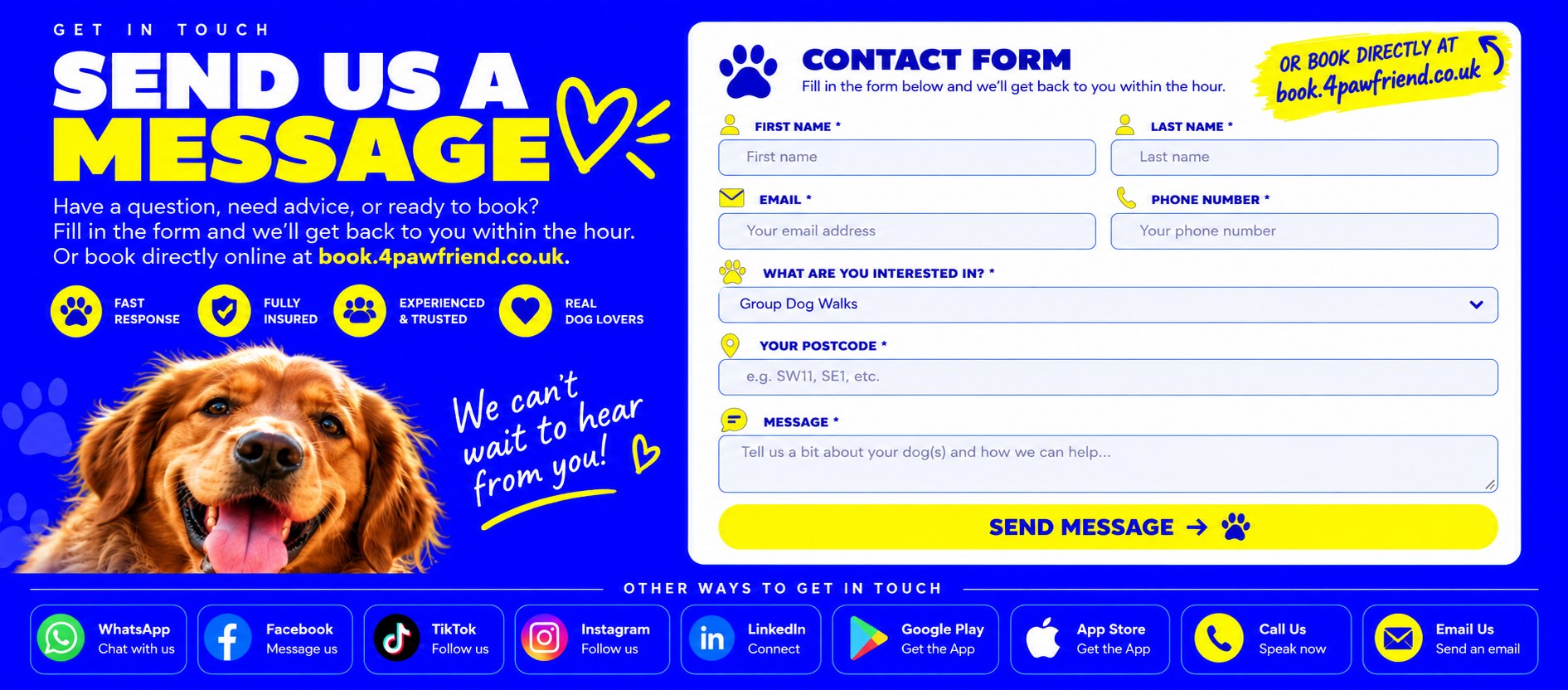 Send us a message. Have a question, need advice, or ready to book? Fill in the form and we will get back to you within the hour, or book directly online at book.4pawfriend.co.uk. Fast response, fully insured, experienced and trusted, real dog lovers.